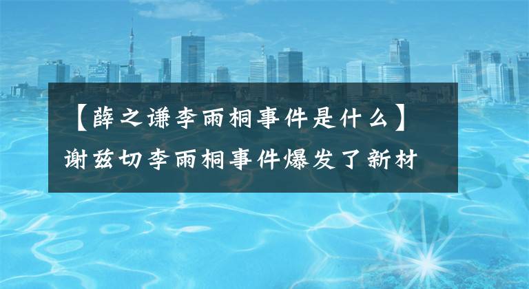 【薛之謙李雨桐事件是什么】謝茲切李雨桐事件爆發(fā)了新材料，謝茲切這種破黑材料底層太刺激了