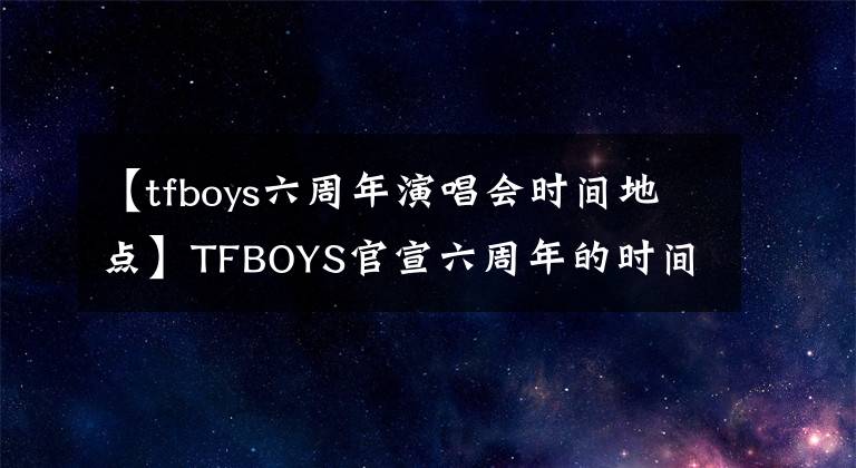 【tfboys六周年演唱會時間地點】TFBOYS官宣六周年的時間和地點，三大工作室少有的轉(zhuǎn)發(fā)，文案各有特色。