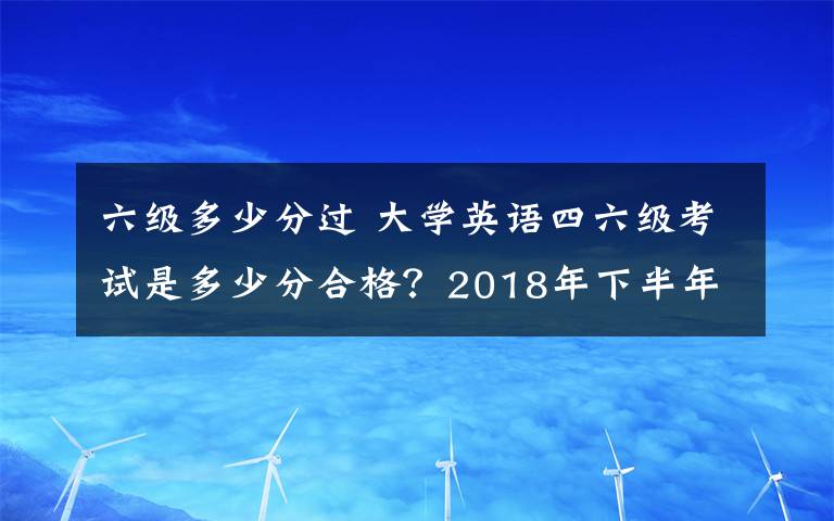 六級(jí)多少分過(guò) 大學(xué)英語(yǔ)四六級(jí)考試是多少分合格？2018年下半年英語(yǔ)四六級(jí)成績(jī)查詢時(shí)間及入口