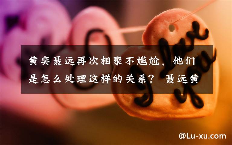 黃奕聶遠(yuǎn)再次相聚不尷尬，他們是怎么處理這樣的關(guān)系？ 聶遠(yuǎn)黃奕的電視劇