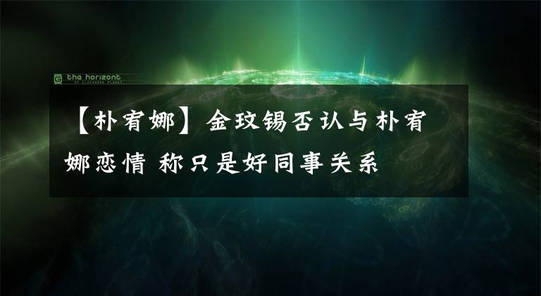 【樸宥娜】金玟錫否認(rèn)與樸宥娜戀情 稱只是好同事關(guān)系