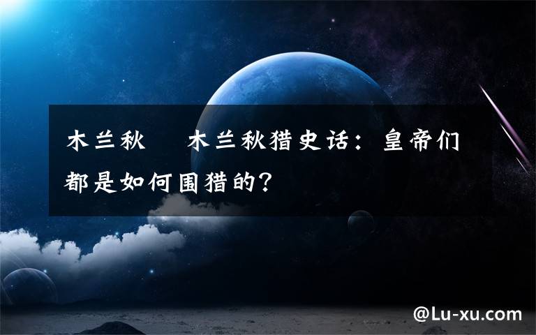 木蘭秋狝 木蘭秋獵史話：皇帝們都是如何圍獵的？