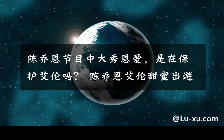 陳喬恩節(jié)目中大秀恩愛，是在保護(hù)艾倫嗎？ 陳喬恩艾倫甜蜜出游