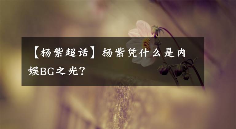 【楊紫超話】楊紫憑什么是內(nèi)娛BG之光？