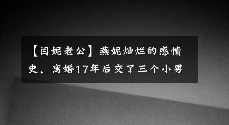 【閆妮老公】燕妮燦爛的感情史，離婚17年后交了三個小男朋友，依然像前夫和親人一樣。