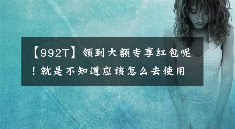 【992T】領(lǐng)到大額專享紅包呢！就是不知道應(yīng)該怎么去使用，別急看這