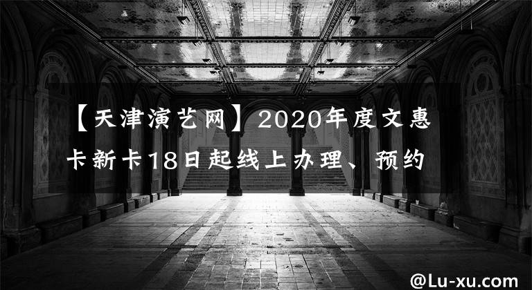 【天津演藝網(wǎng)】2020年度文惠卡新卡18日起線上辦理、預(yù)約線下辦卡