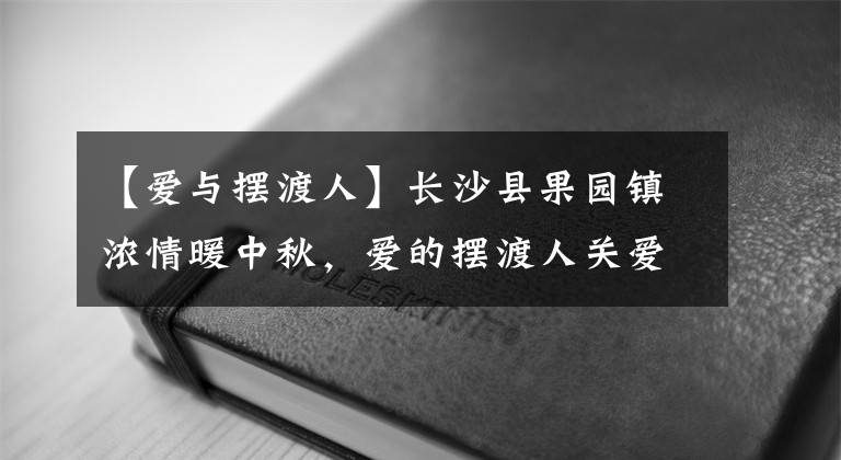 【愛(ài)與擺渡人】長(zhǎng)沙縣果園鎮(zhèn)濃情暖中秋，愛(ài)的擺渡人關(guān)愛(ài)孤寡老人