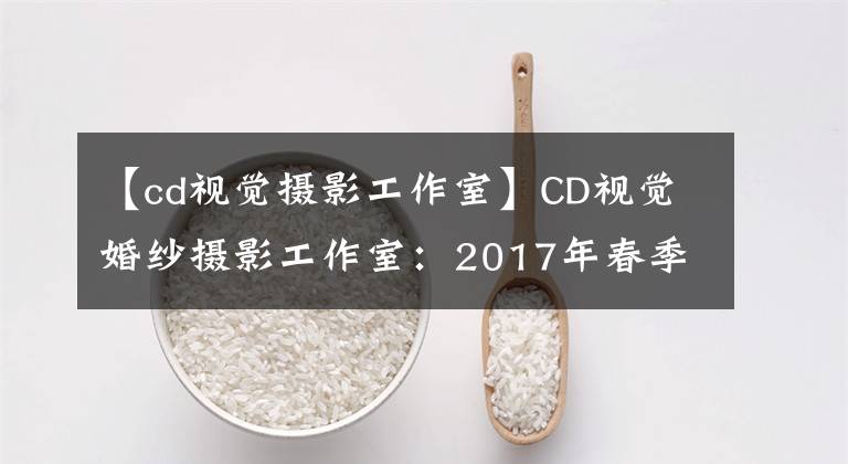 【cd視覺攝影工作室】CD視覺婚紗攝影工作室：2017年春季婚紗照邂逅系列全新發(fā)布