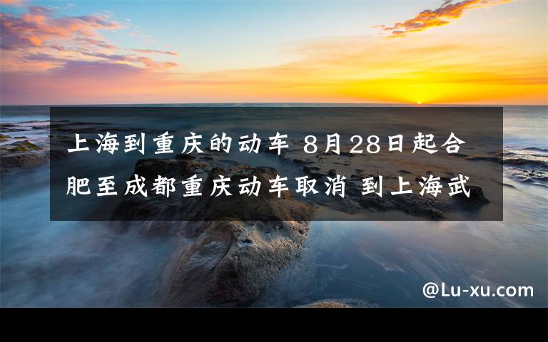 上海到重慶的動車 8月28日起合肥至成都重慶動車取消 到上海武漢動車減少