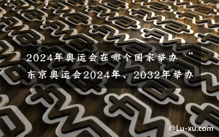 2024年奧運會在哪個國家舉辦 “東京奧運會2024年、2032年舉辦” 東京奧組委稱都是假新聞