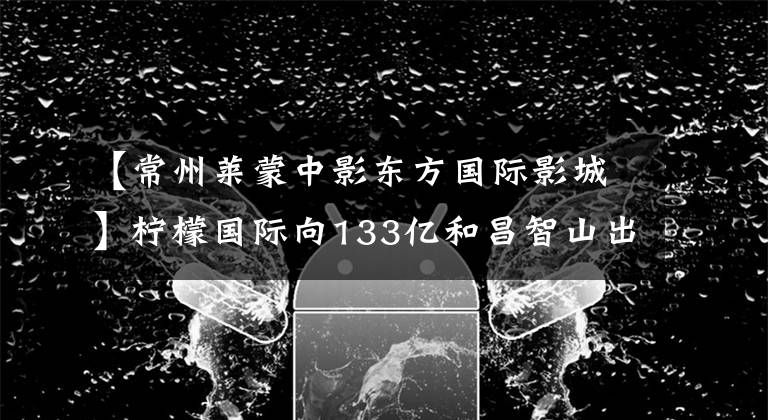 【常州萊蒙中影東方國際影城】檸檬國際向133億和昌智山出售8大項目現(xiàn)金，為王VS逆周期的部署，誰會笑到最后？