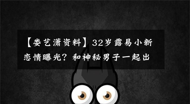 【婁藝瀟資料】32歲露易小新戀情曝光？和神秘男子一起出來，曾被富含正史的丑聞所束縛。