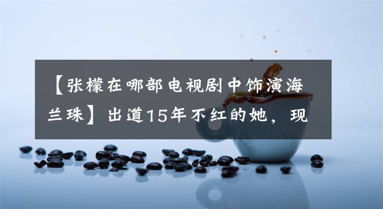 【張檬在哪部電視劇中飾演海蘭珠】出道15年不紅的她，現(xiàn)在只能和蔬菜粉搭檔演母女！