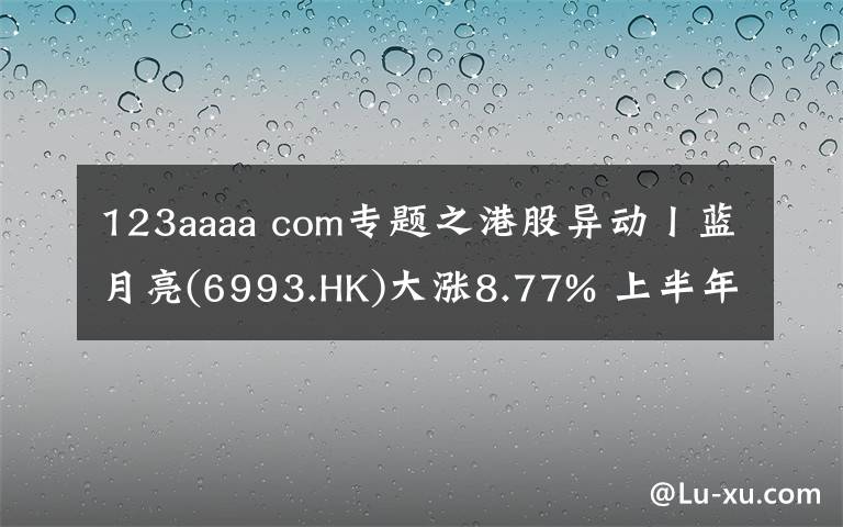 123aaaa com專題之港股異動(dòng)丨藍(lán)月亮(6993.HK)大漲8.77% 上半年?duì)I收23.55億港元 線上銷售渠道收益增加