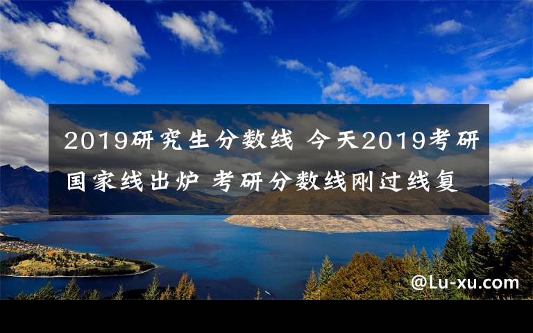 2019研究生分數(shù)線 今天2019考研國家線出爐 考研分數(shù)線剛過線復試怎么準備怎么調(diào)劑