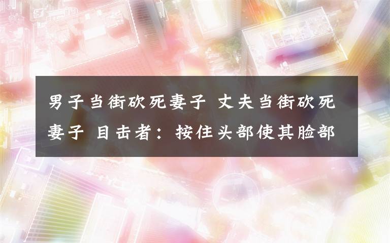 男子當街砍死妻子 丈夫當街砍死妻子 目擊者：按住頭部使其臉部朝上狂砍數(shù)刀