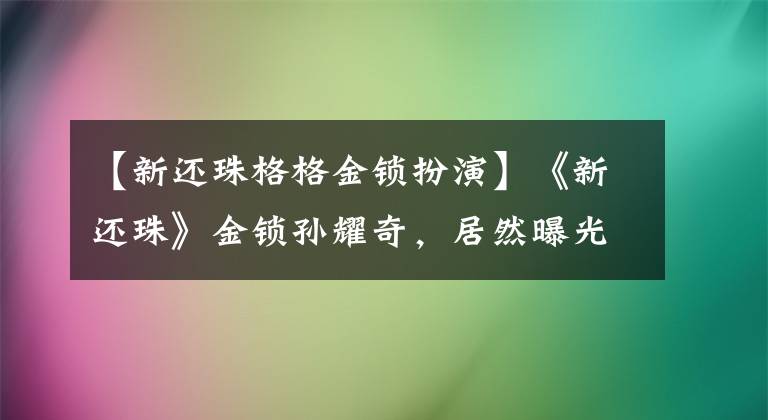 【新還珠格格金鎖扮演】《新還珠》金鎖孫耀奇，居然曝光趙麗穎和陳曉在一起？