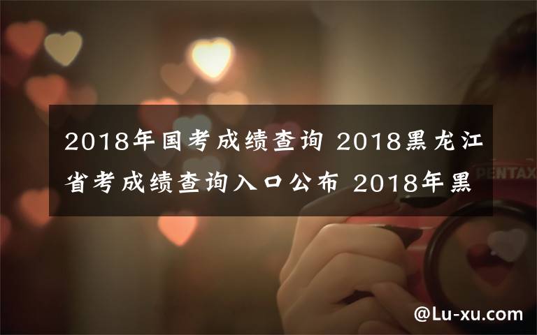 2018年國考成績查詢 2018黑龍江省考成績查詢?nèi)肟诠?2018年黑龍江公務員考試成績查詢