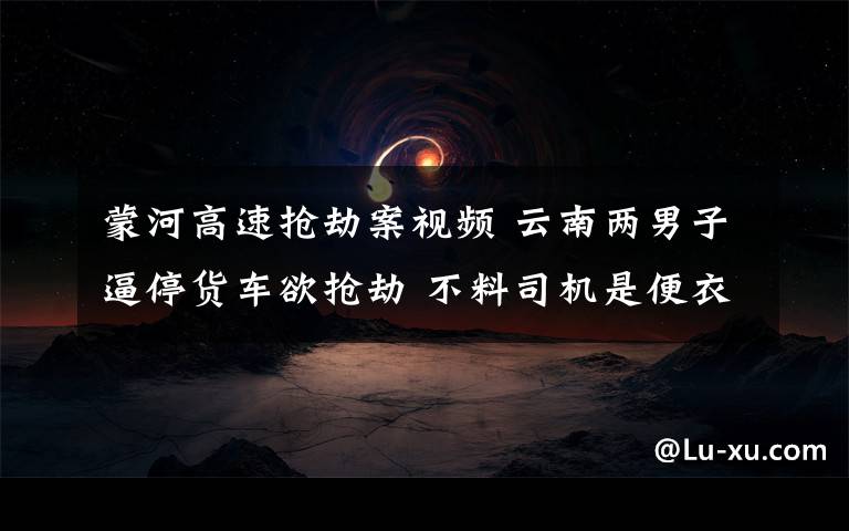 蒙河高速搶劫案視頻 云南兩男子逼停貨車欲搶劫 不料司機(jī)是便衣