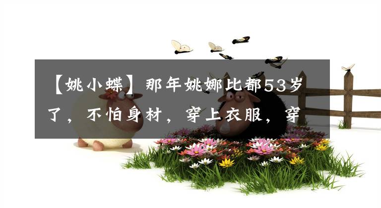 【姚小蝶】那年姚娜比都53歲了，不怕身材，穿上衣服，穿上氣質(zhì)，但依然美麗大方。