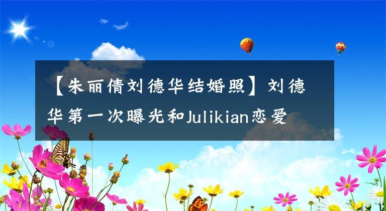 【朱麗倩劉德華結(jié)婚照】劉德華第一次曝光和Julikian戀愛細(xì)節(jié)：每年只能陪伴兩周，用吵架來處理高漲的情緒。