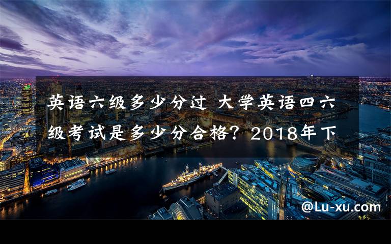 英語六級多少分過 大學(xué)英語四六級考試是多少分合格？2018年下半年英語四六級成績查詢時間及入口