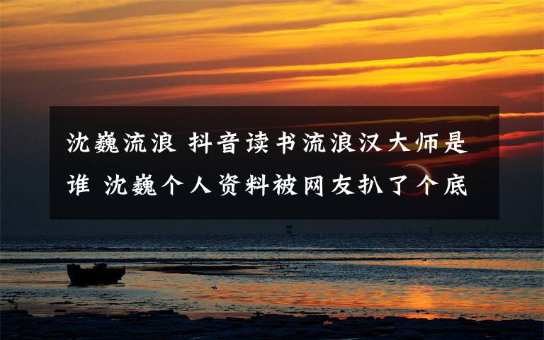 沈巍流浪 抖音讀書流浪漢大師是誰 沈巍個人資料被網(wǎng)友扒了個底朝天