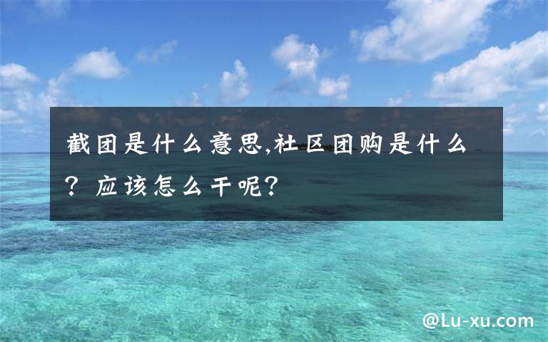 截團(tuán)是什么意思,社區(qū)團(tuán)購是什么？應(yīng)該怎么干呢？