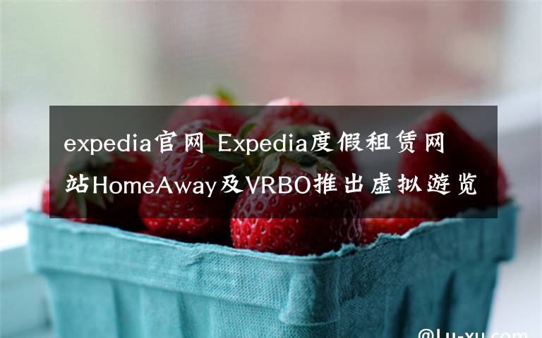 expedia官網(wǎng) Expedia度假租賃網(wǎng)站HomeAway及VRBO推出虛擬游覽體驗