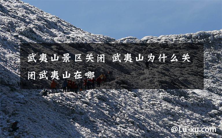 武夷山景區(qū)關(guān)閉 武夷山為什么關(guān)閉武夷山在哪