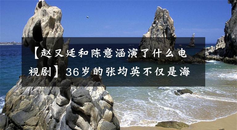 【趙又廷和陳意涵演了什么電視劇】36歲的張均英不僅是海瀾，趙正宇分手后還活著少女美麗的樣子。