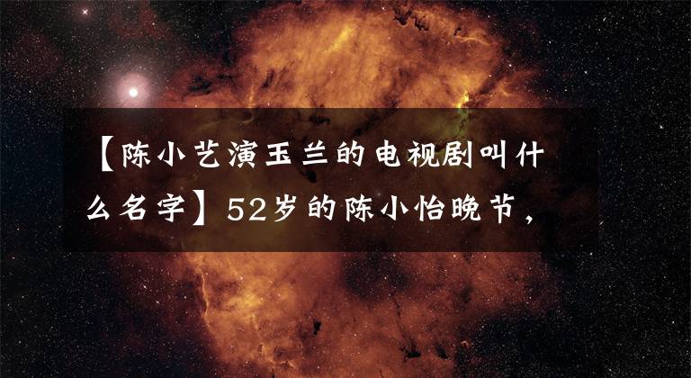 【陳小藝演玉蘭的電視劇叫什么名字】52歲的陳小怡晚節(jié)，22年的婚姻會在鮮肉上失敗嗎？未來將何去何從