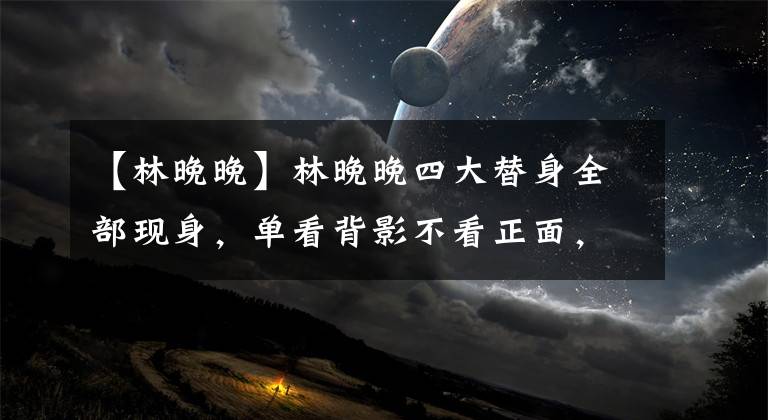 【林晚晚】林晚晚四大替身全部現(xiàn)身，單看背影不看正面，分不清誰是誰