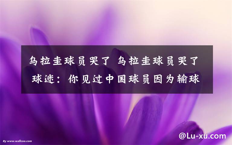 烏拉圭球員哭了 烏拉圭球員哭了 球迷：你見過中國球員因?yàn)檩斍虻粞蹨I嗎？