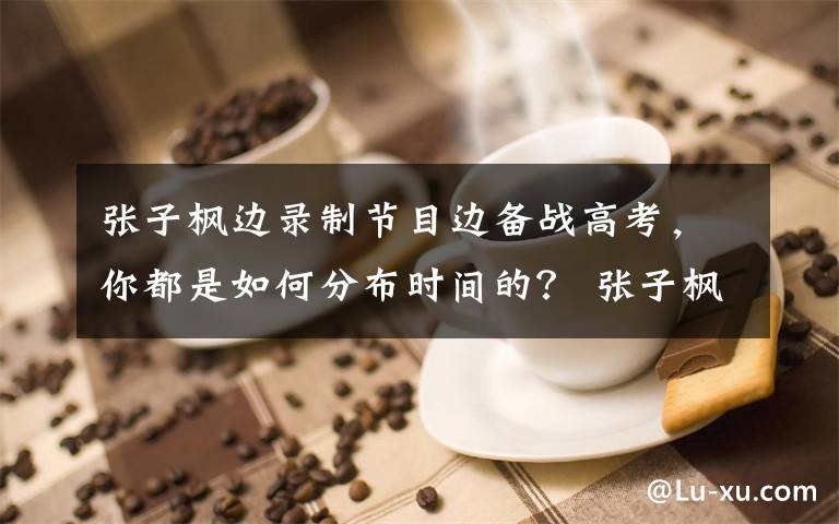 張子楓邊錄制節(jié)目邊備戰(zhàn)高考，你都是如何分布時(shí)間的？ 張子楓考進(jìn)了哪所大學(xué)