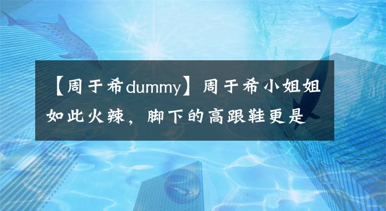 【周于希dummy】周于希小姐姐如此火辣，腳下的高跟鞋更是野性十足！