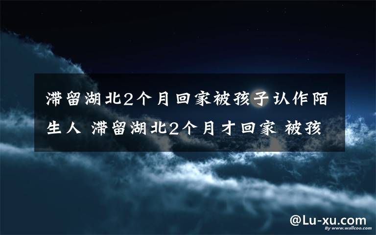 滯留湖北2個月回家被孩子認(rèn)作陌生人 滯留湖北2個月才回家 被孩子認(rèn)作陌生人