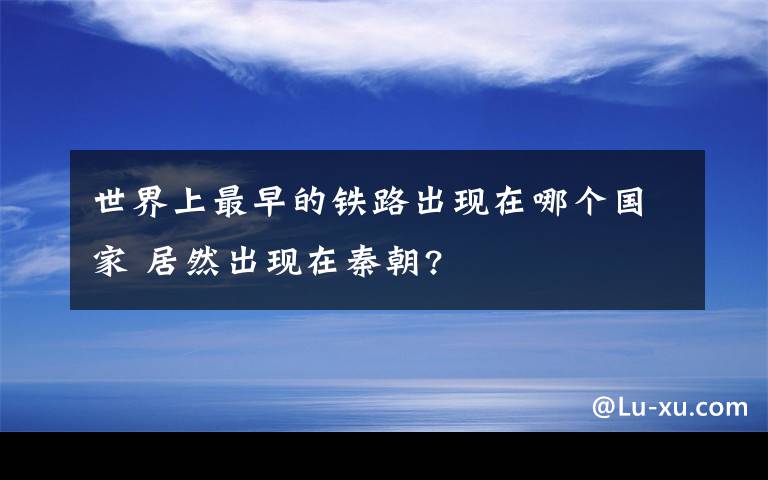 世界上最早的鐵路出現(xiàn)在哪個(gè)國家 居然出現(xiàn)在秦朝?