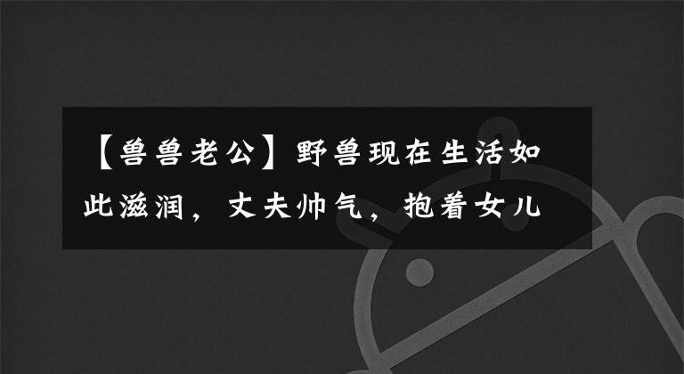 【獸獸老公】野獸現(xiàn)在生活如此滋潤，丈夫帥氣，抱著女兒，臉上充滿寵愛，充滿父愛。