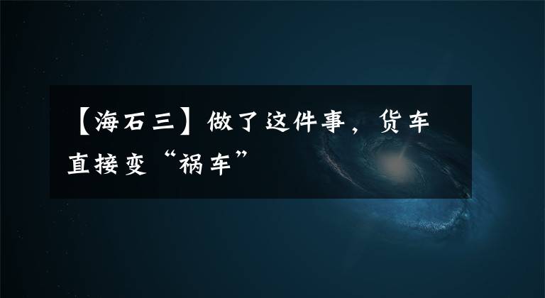 【海石三】做了這件事，貨車直接變“禍車”