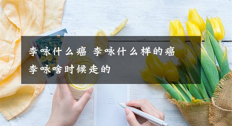 李詠什么癌 李詠什么樣的癌 李詠啥時(shí)候走的