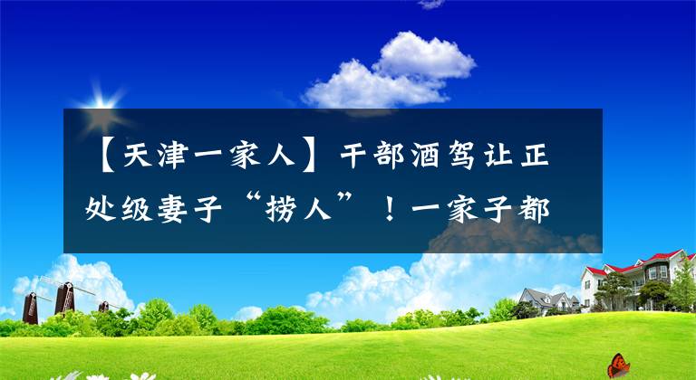 【天津一家人】干部酒駕讓正處級(jí)妻子“撈人”！一家子都被處分了……