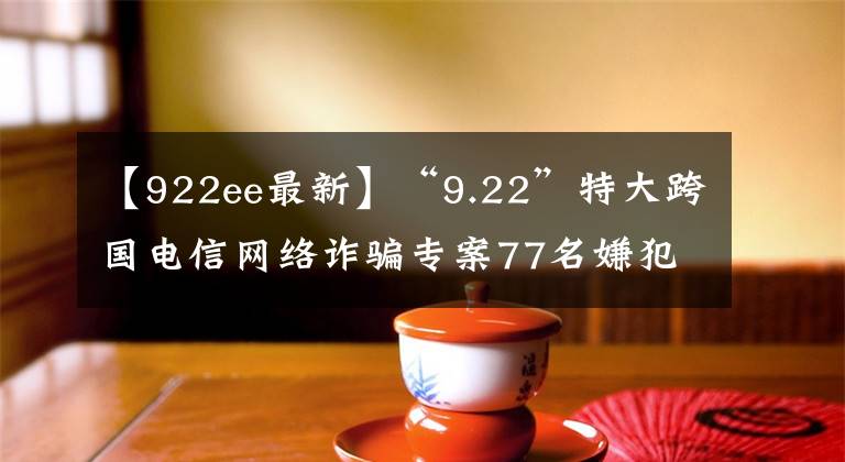 【922ee最新】“9.22”特大跨國電信網(wǎng)絡(luò)詐騙專案77名嫌犯被押解回國