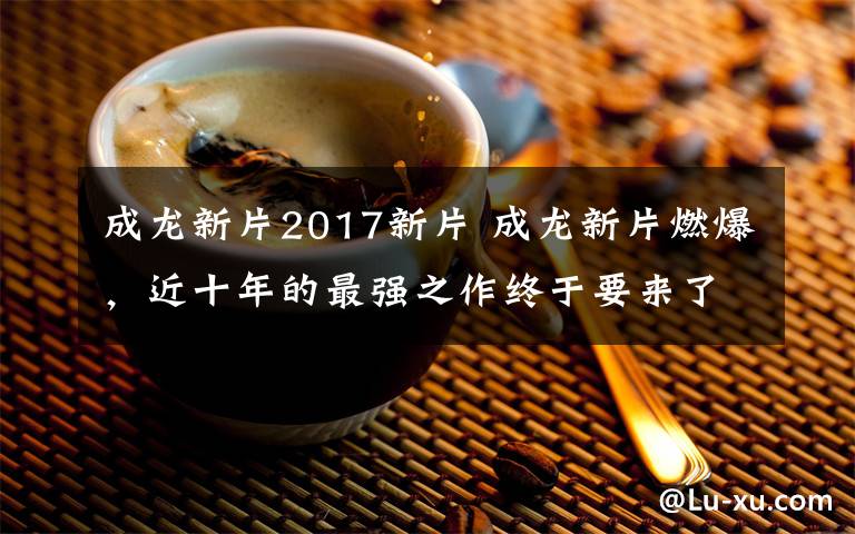 成龍新片2017新片 成龍新片燃爆，近十年的最強(qiáng)之作終于要來(lái)了！