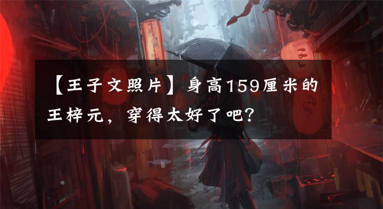 【王子文照片】身高159厘米的王梓元，穿得太好了吧？