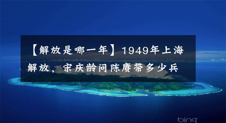 【解放是哪一年】1949年上海解放，宋慶齡問陳賡帶多少兵，陳賡卻臉色一變紅了臉