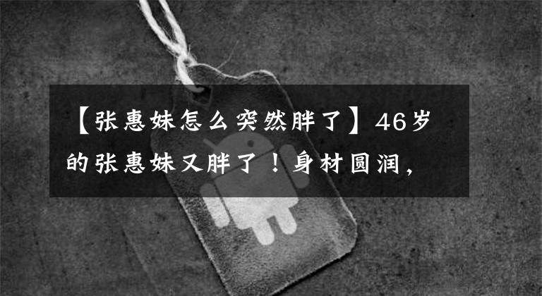 【張惠妹怎么突然胖了】46歲的張惠妹又胖了！身材圓潤，穿20厘米的話，討厭天空，唱歌很敏捷