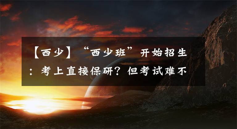 【西少】“西少班”開始招生：考上直接保研？但考試難不難？名額你有嗎？