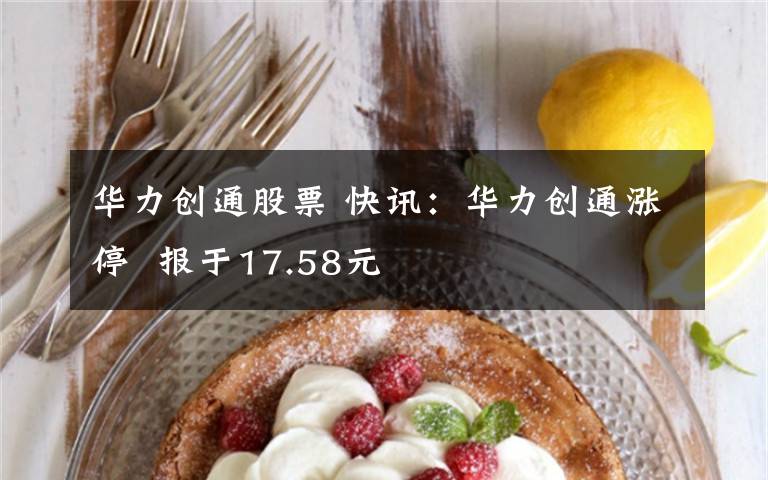 華力創(chuàng)通股票 快訊：華力創(chuàng)通漲停  報于17.58元